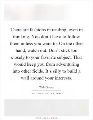 There are fashions in reading, even in thinking. You don’t have to follow them unless you want to. On the other hand, watch out. Don’t stick too closely to your favorite subject. That would keep you from adventuring into other fields. It’s silly to build a wall around your interests Picture Quote #1
