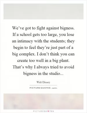We’ve got to fight against bigness. If a school gets too large, you lose an intimacy with the students; they begin to feel they’re just part of a big complex. I don’t think you can create too well in a big plant. That’s why I always tried to avoid bigness in the studio Picture Quote #1