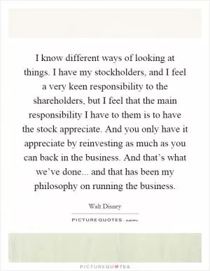 I know different ways of looking at things. I have my stockholders, and I feel a very keen responsibility to the shareholders, but I feel that the main responsibility I have to them is to have the stock appreciate. And you only have it appreciate by reinvesting as much as you can back in the business. And that’s what we’ve done... and that has been my philosophy on running the business Picture Quote #1