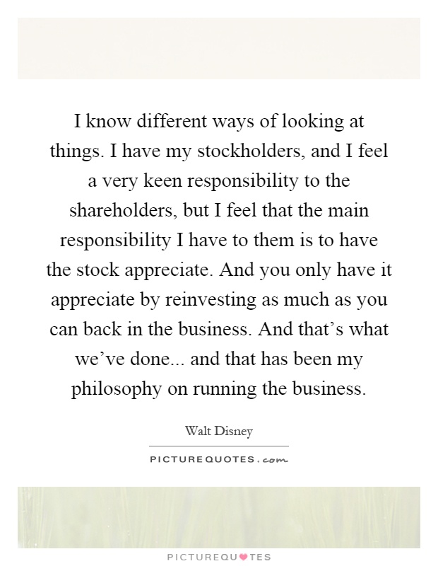 I know different ways of looking at things. I have my stockholders, and I feel a very keen responsibility to the shareholders, but I feel that the main responsibility I have to them is to have the stock appreciate. And you only have it appreciate by reinvesting as much as you can back in the business. And that's what we've done... and that has been my philosophy on running the business Picture Quote #1