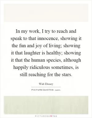 In my work, I try to reach and speak to that innocence, showing it the fun and joy of living; showing it that laughter is healthy; showing it that the human species, although happily ridiculous sometimes, is still reaching for the stars Picture Quote #1