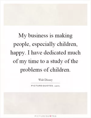 My business is making people, especially children, happy. I have dedicated much of my time to a study of the problems of children Picture Quote #1