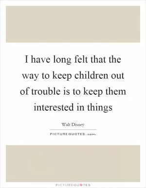 I have long felt that the way to keep children out of trouble is to keep them interested in things Picture Quote #1