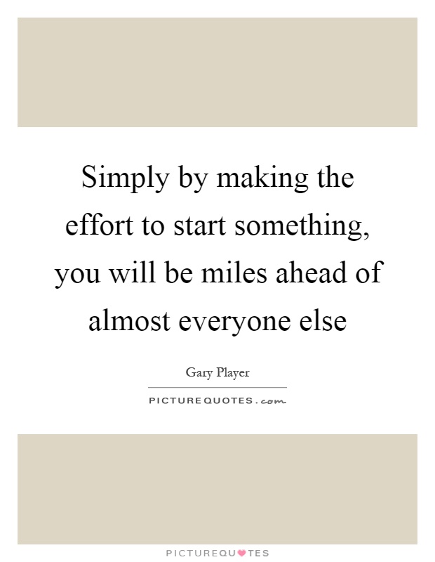 Simply by making the effort to start something, you will be miles ahead of almost everyone else Picture Quote #1