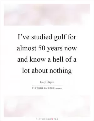 I’ve studied golf for almost 50 years now and know a hell of a lot about nothing Picture Quote #1
