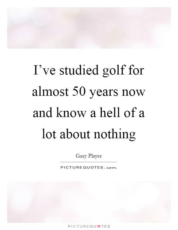 I've studied golf for almost 50 years now and know a hell of a lot about nothing Picture Quote #1