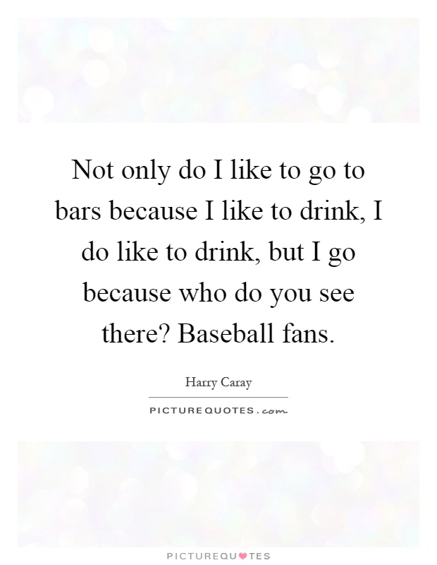 Not only do I like to go to bars because I like to drink, I do like to drink, but I go because who do you see there? Baseball fans Picture Quote #1