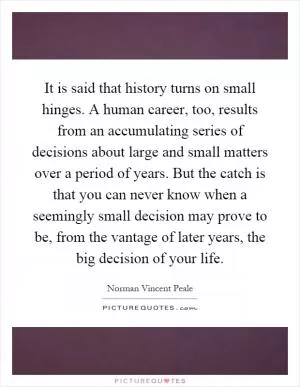 It is said that history turns on small hinges. A human career, too, results from an accumulating series of decisions about large and small matters over a period of years. But the catch is that you can never know when a seemingly small decision may prove to be, from the vantage of later years, the big decision of your life Picture Quote #1