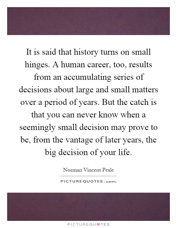 It is said that history turns on small hinges. A human career, too, results from an accumulating series of decisions about large and small matters over a period of years. But the catch is that you can never know when a seemingly small decision may prove to be, from the vantage of later years, the big decision of your life Picture Quote #1