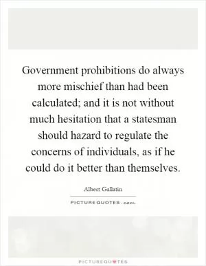 Government prohibitions do always more mischief than had been calculated; and it is not without much hesitation that a statesman should hazard to regulate the concerns of individuals, as if he could do it better than themselves Picture Quote #1