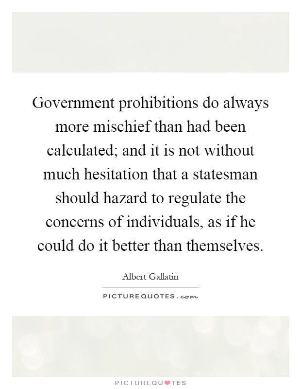 Government prohibitions do always more mischief than had been calculated; and it is not without much hesitation that a statesman should hazard to regulate the concerns of individuals, as if he could do it better than themselves Picture Quote #1