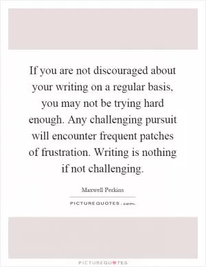If you are not discouraged about your writing on a regular basis, you may not be trying hard enough. Any challenging pursuit will encounter frequent patches of frustration. Writing is nothing if not challenging Picture Quote #1