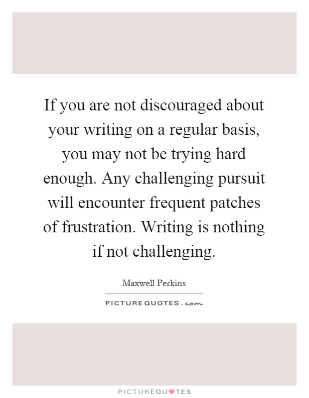 If you are not discouraged about your writing on a regular basis, you may not be trying hard enough. Any challenging pursuit will encounter frequent patches of frustration. Writing is nothing if not challenging Picture Quote #1
