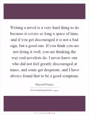 Writing a novel is a very hard thing to do because it covers so long a space of time, and if you get discouraged it is not a bad sign, but a good one. If you think you are not doing it well, you are thinking the way real novelists do. I never knew one who did not feel greatly discouraged at times, and some get desperate, and I have always found that to be a good symptom Picture Quote #1