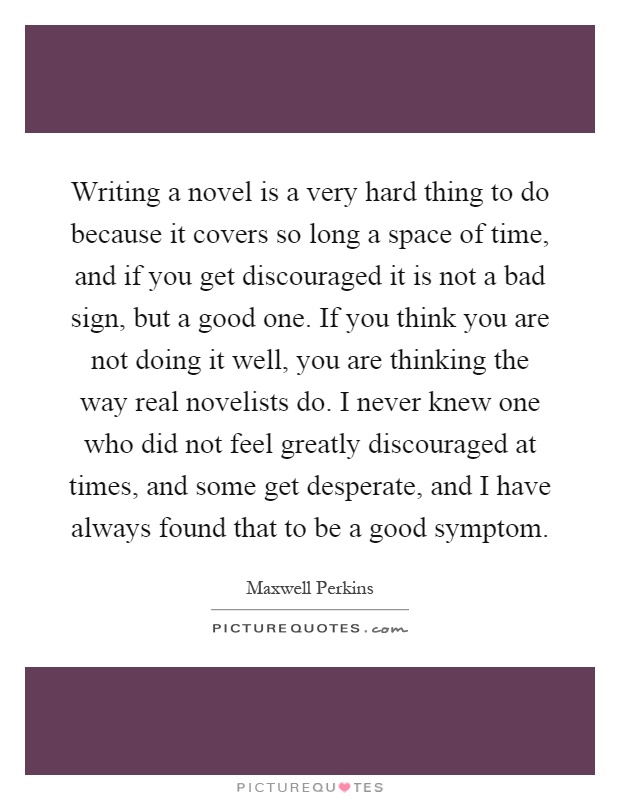 Writing a novel is a very hard thing to do because it covers so long a space of time, and if you get discouraged it is not a bad sign, but a good one. If you think you are not doing it well, you are thinking the way real novelists do. I never knew one who did not feel greatly discouraged at times, and some get desperate, and I have always found that to be a good symptom Picture Quote #1