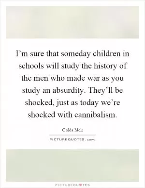I’m sure that someday children in schools will study the history of the men who made war as you study an absurdity. They’ll be shocked, just as today we’re shocked with cannibalism Picture Quote #1