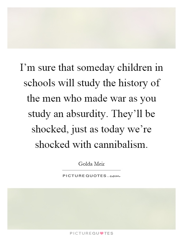 I'm sure that someday children in schools will study the history of the men who made war as you study an absurdity. They'll be shocked, just as today we're shocked with cannibalism Picture Quote #1