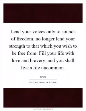 Lend your voices only to sounds of freedom, no longer lend your strength to that which you wish to be free from. Fill your life with love and bravery, and you shall live a life uncommon Picture Quote #1