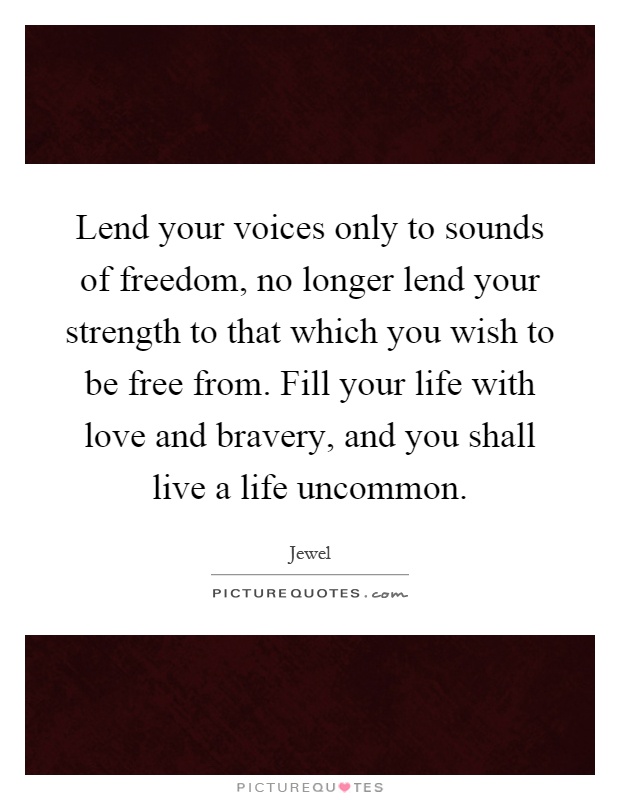 Lend your voices only to sounds of freedom, no longer lend your strength to that which you wish to be free from. Fill your life with love and bravery, and you shall live a life uncommon Picture Quote #1
