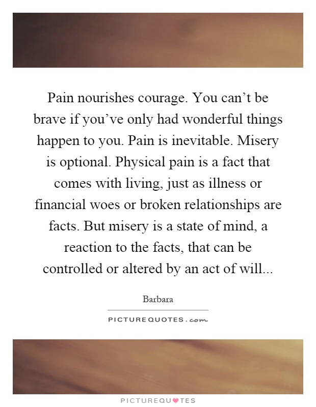 Pain nourishes courage. You can't be brave if you've only had wonderful things happen to you. Pain is inevitable. Misery is optional. Physical pain is a fact that comes with living, just as illness or financial woes or broken relationships are facts. But misery is a state of mind, a reaction to the facts, that can be controlled or altered by an act of will Picture Quote #1