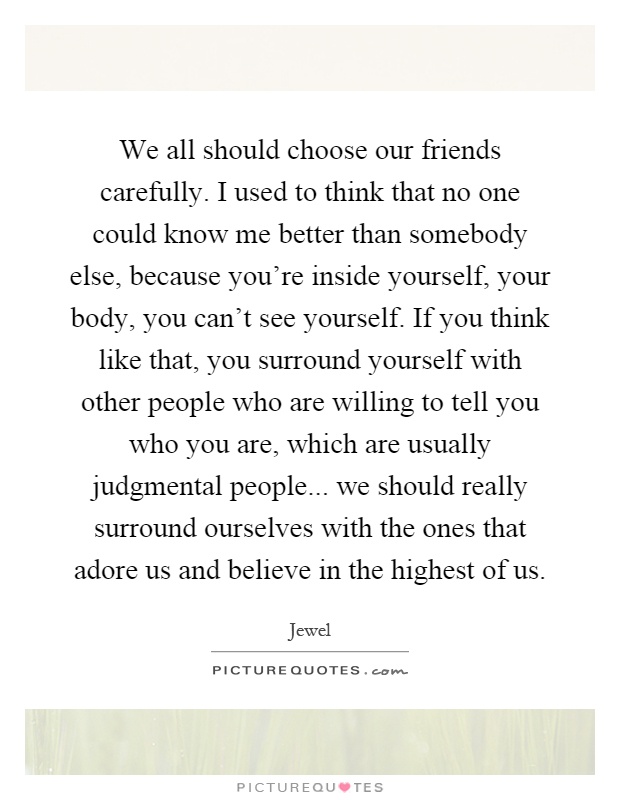 We all should choose our friends carefully. I used to think that no one could know me better than somebody else, because you're inside yourself, your body, you can't see yourself. If you think like that, you surround yourself with other people who are willing to tell you who you are, which are usually judgmental people... we should really surround ourselves with the ones that adore us and believe in the highest of us Picture Quote #1