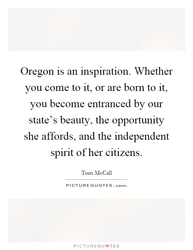 Oregon is an inspiration. Whether you come to it, or are born to it, you become entranced by our state's beauty, the opportunity she affords, and the independent spirit of her citizens Picture Quote #1
