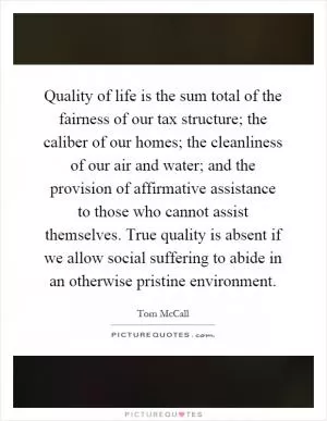 Quality of life is the sum total of the fairness of our tax structure; the caliber of our homes; the cleanliness of our air and water; and the provision of affirmative assistance to those who cannot assist themselves. True quality is absent if we allow social suffering to abide in an otherwise pristine environment Picture Quote #1