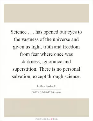 Science... has opened our eyes to the vastness of the universe and given us light, truth and freedom from fear where once was darkness, ignorance and superstition. There is no personal salvation, except through science Picture Quote #1