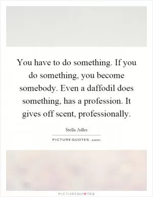 You have to do something. If you do something, you become somebody. Even a daffodil does something, has a profession. It gives off scent, professionally Picture Quote #1