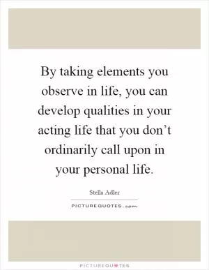 By taking elements you observe in life, you can develop qualities in your acting life that you don’t ordinarily call upon in your personal life Picture Quote #1