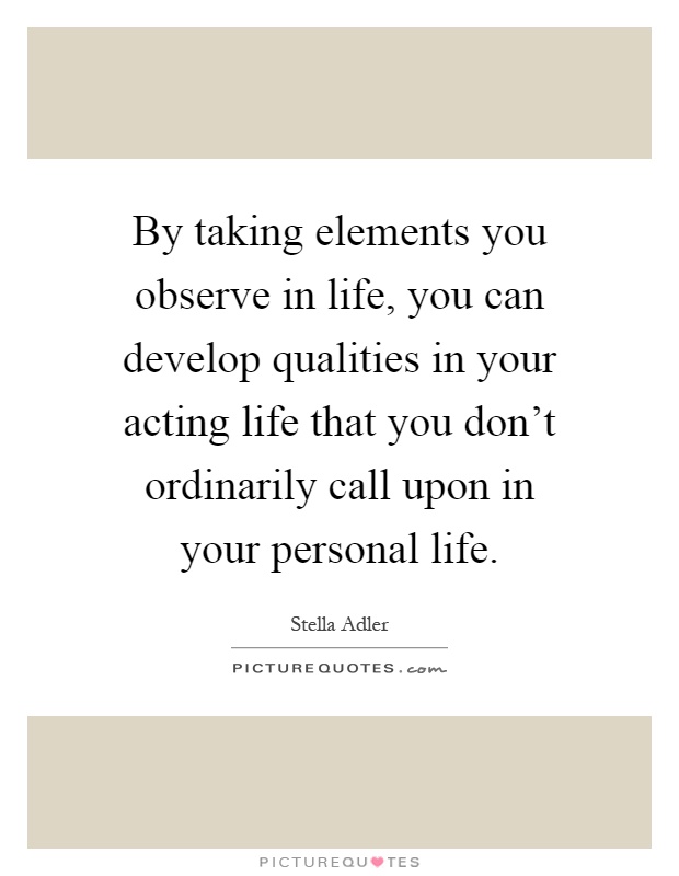 By taking elements you observe in life, you can develop qualities in your acting life that you don't ordinarily call upon in your personal life Picture Quote #1