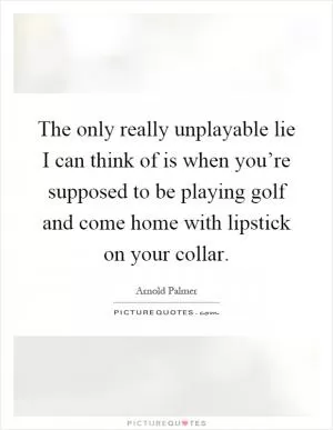The only really unplayable lie I can think of is when you’re supposed to be playing golf and come home with lipstick on your collar Picture Quote #1