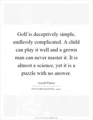 Golf is deceptively simple, endlessly complicated. A child can play it well and a grown man can never master it. It is almost a science, yet it is a puzzle with no answer Picture Quote #1