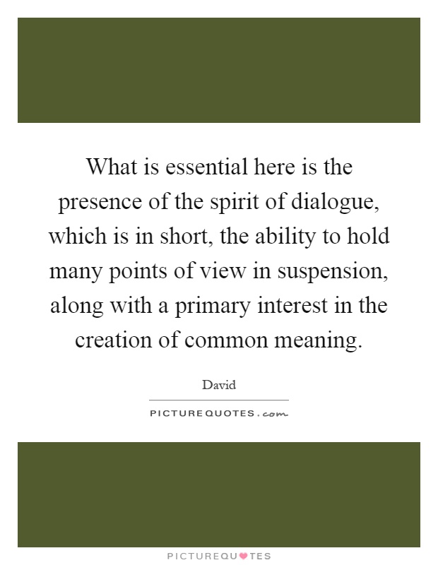 What is essential here is the presence of the spirit of dialogue, which is in short, the ability to hold many points of view in suspension, along with a primary interest in the creation of common meaning Picture Quote #1