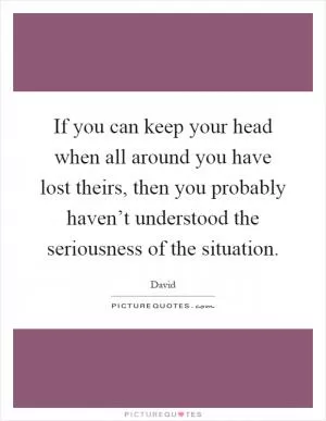 If you can keep your head when all around you have lost theirs, then you probably haven’t understood the seriousness of the situation Picture Quote #1