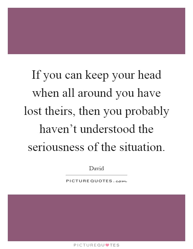 If you can keep your head when all around you have lost theirs, then you probably haven't understood the seriousness of the situation Picture Quote #1