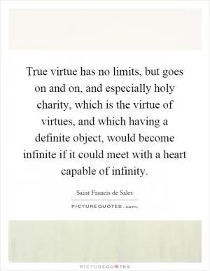 True virtue has no limits, but goes on and on, and especially holy charity, which is the virtue of virtues, and which having a definite object, would become infinite if it could meet with a heart capable of infinity Picture Quote #1