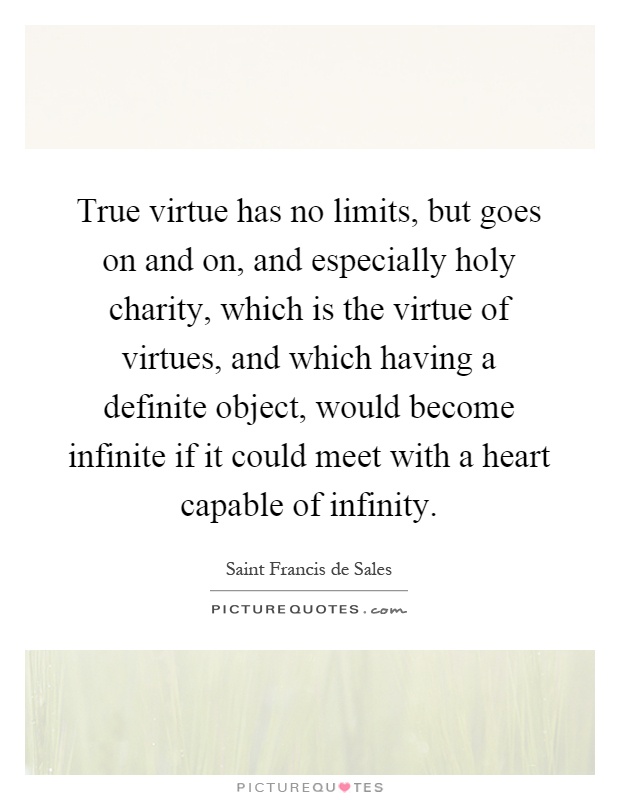 True virtue has no limits, but goes on and on, and especially holy charity, which is the virtue of virtues, and which having a definite object, would become infinite if it could meet with a heart capable of infinity Picture Quote #1