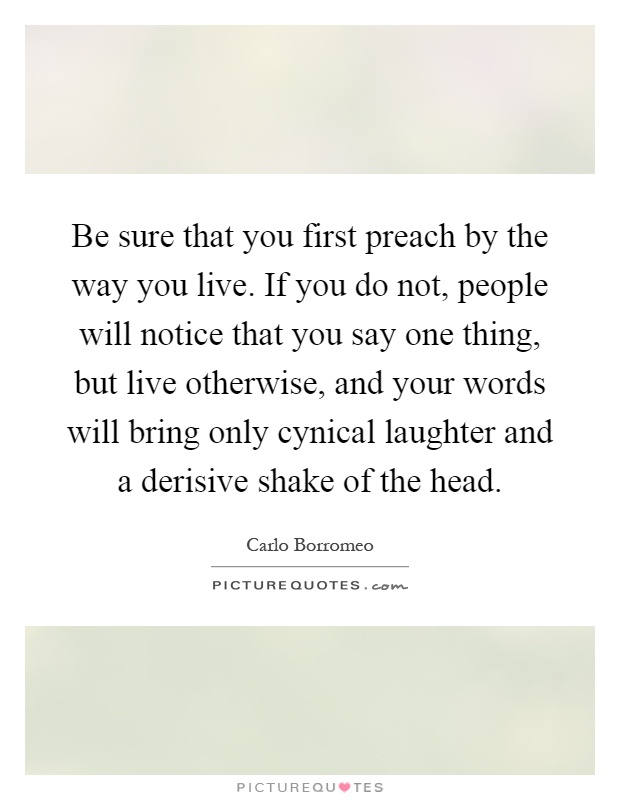 Be sure that you first preach by the way you live. If you do not, people will notice that you say one thing, but live otherwise, and your words will bring only cynical laughter and a derisive shake of the head Picture Quote #1