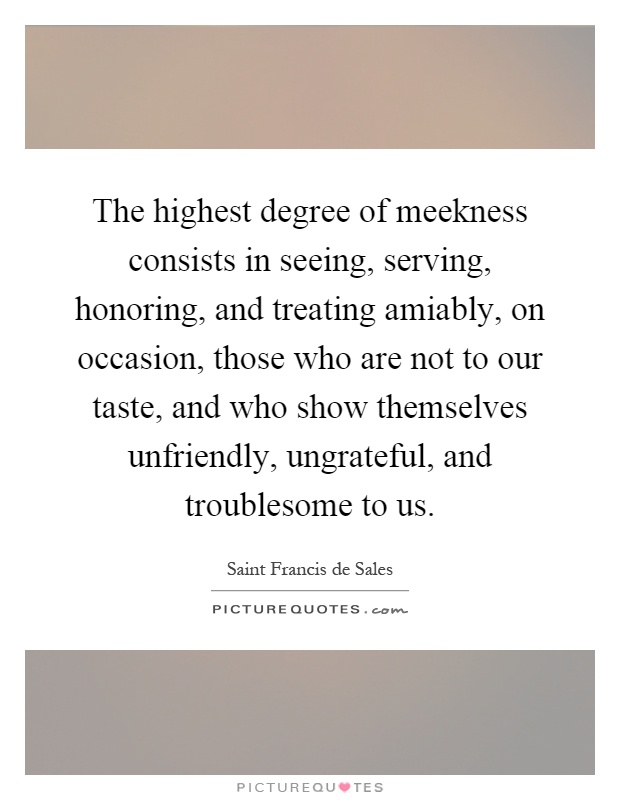 The highest degree of meekness consists in seeing, serving, honoring, and treating amiably, on occasion, those who are not to our taste, and who show themselves unfriendly, ungrateful, and troublesome to us Picture Quote #1