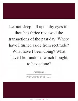 Let not sleep fall upon thy eyes till thou has thrice reviewed the transactions of the past day. Where have I turned aside from rectitude? What have I been doing? What have I left undone, which I ought to have done? Picture Quote #1