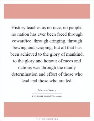 History teaches us no race, no people, no nation has ever been freed through cowardice, through cringing, through bowing and scraping, but all that has been achieved to the glory of mankind, to the glory and honour of races and nations was through the manly determination and effort of those who lead and those who are led Picture Quote #1