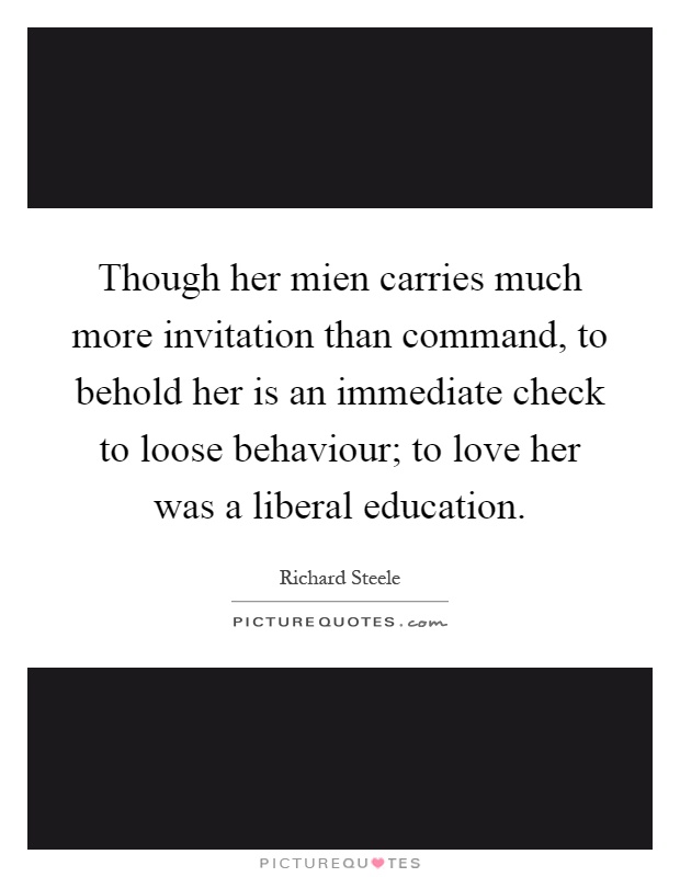 Though her mien carries much more invitation than command, to behold her is an immediate check to loose behaviour; to love her was a liberal education Picture Quote #1