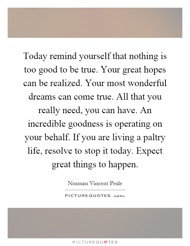 Today remind yourself that nothing is too good to be true. Your great hopes can be realized. Your most wonderful dreams can come true. All that you really need, you can have. An incredible goodness is operating on your behalf. If you are living a paltry life, resolve to stop it today. Expect great things to happen Picture Quote #1