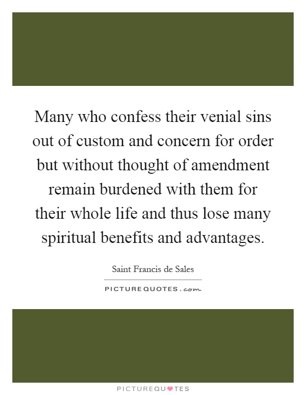Many who confess their venial sins out of custom and concern for order but without thought of amendment remain burdened with them for their whole life and thus lose many spiritual benefits and advantages Picture Quote #1