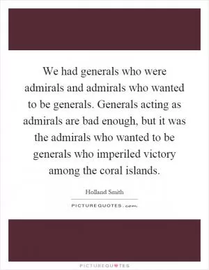 We had generals who were admirals and admirals who wanted to be generals. Generals acting as admirals are bad enough, but it was the admirals who wanted to be generals who imperiled victory among the coral islands Picture Quote #1