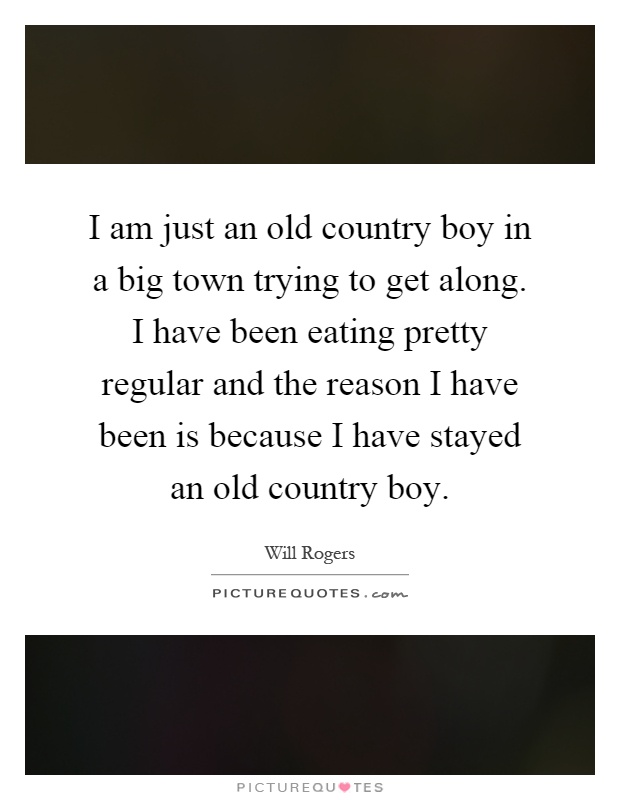 I am just an old country boy in a big town trying to get along. I have been eating pretty regular and the reason I have been is because I have stayed an old country boy Picture Quote #1