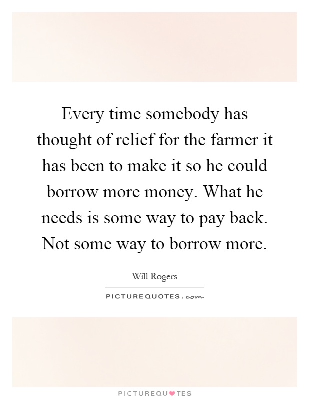 Every time somebody has thought of relief for the farmer it has been to make it so he could borrow more money. What he needs is some way to pay back. Not some way to borrow more Picture Quote #1