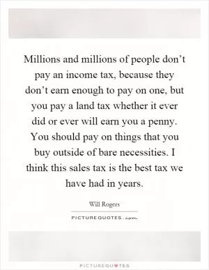 Millions and millions of people don’t pay an income tax, because they don’t earn enough to pay on one, but you pay a land tax whether it ever did or ever will earn you a penny. You should pay on things that you buy outside of bare necessities. I think this sales tax is the best tax we have had in years Picture Quote #1