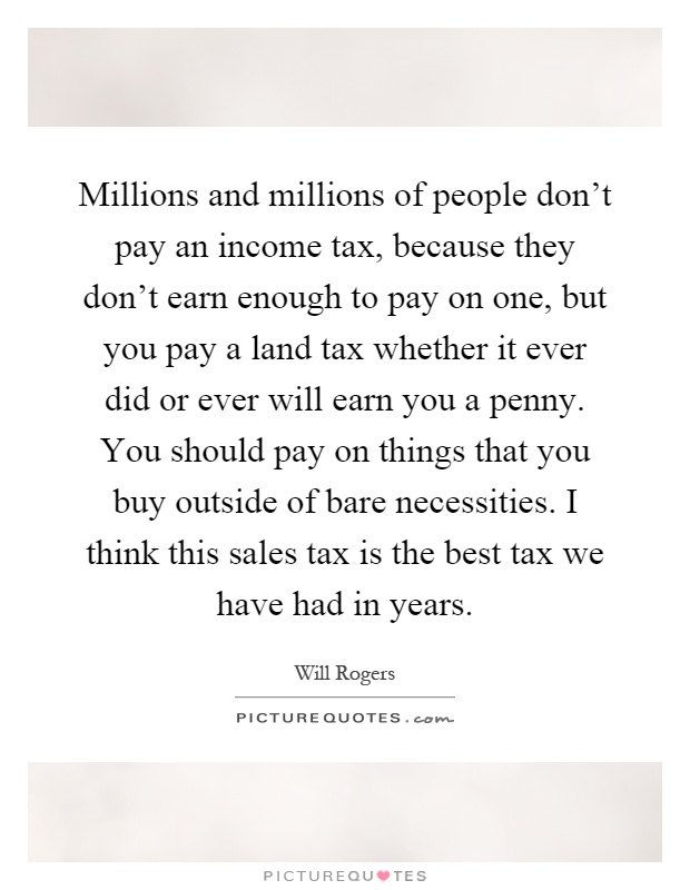 Millions and millions of people don't pay an income tax, because they don't earn enough to pay on one, but you pay a land tax whether it ever did or ever will earn you a penny. You should pay on things that you buy outside of bare necessities. I think this sales tax is the best tax we have had in years Picture Quote #1